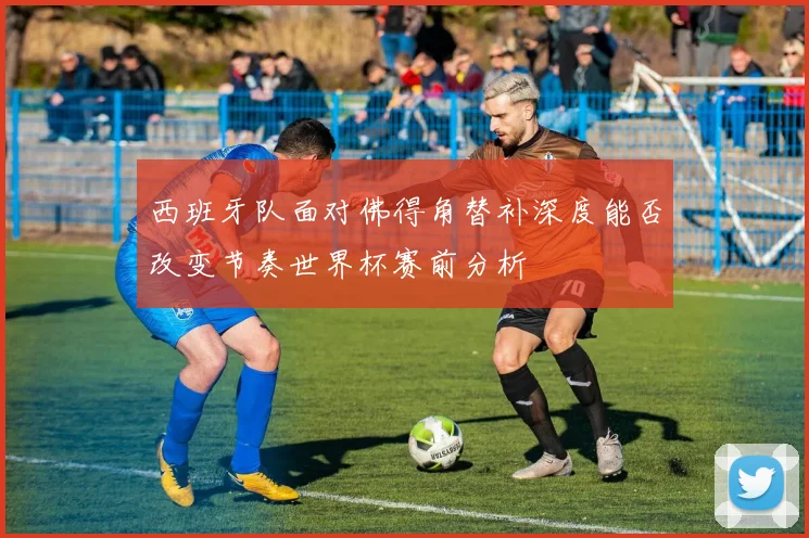 西班牙队面对佛得角替补深度能否改变节奏世界杯赛前分析