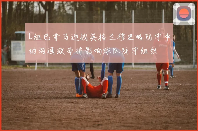 L组巴拿马迎战英格兰穆里略防守中的沟通效率将影响球队防守组织