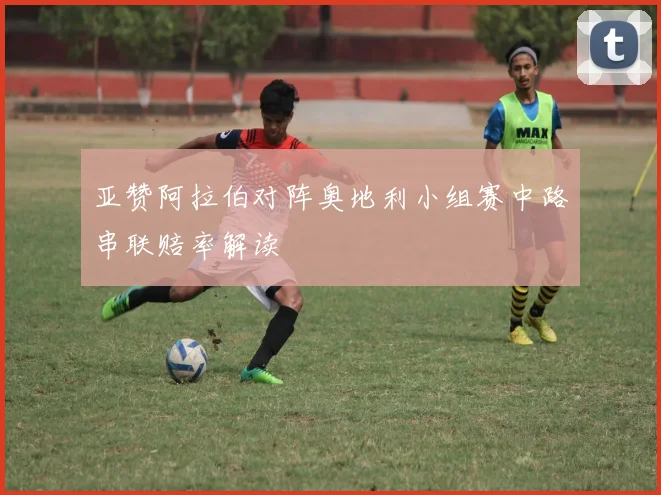 亚赞阿拉伯对阵奥地利小组赛中路串联赔率解读