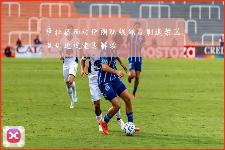 萨拉赫面对伊朗防线能否制造禁区混乱进攻重点解读