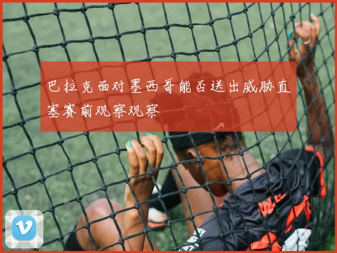 巴拉克面对墨西哥能否送出威胁直塞赛前观察观察
