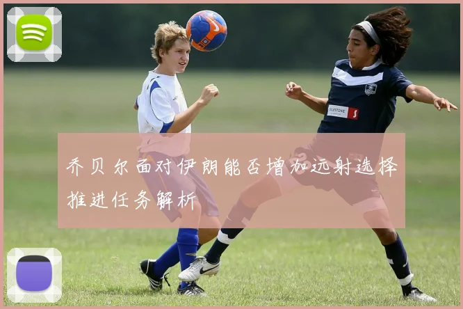 乔贝尔面对伊朗能否增加远射选择推进任务解析