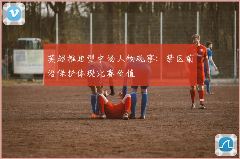 英超推进型中场人物观察:禁区前沿保护体现比赛价值