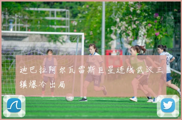 迪巴拉阿尔瓦雷斯巨星连线武汉三镇爆冷出局