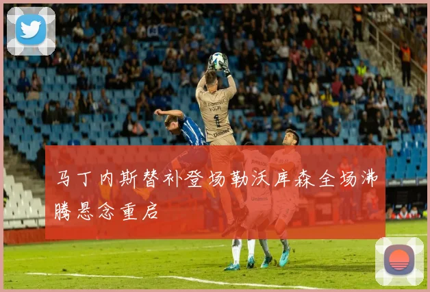 马丁内斯替补登场勒沃库森全场沸腾悬念重启