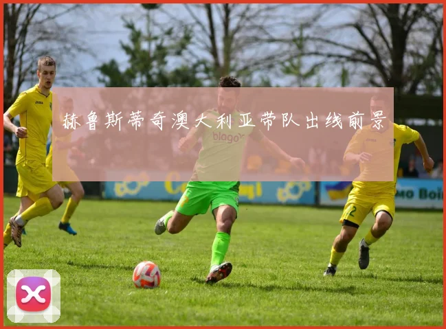 赫鲁斯蒂奇澳大利亚带队出线前景