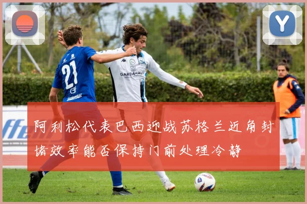 阿利松代表巴西迎战苏格兰近角封堵效率能否保持门前处理冷静