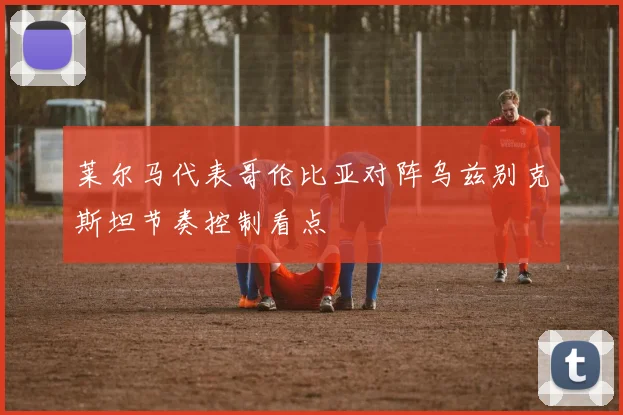 莱尔马代表哥伦比亚对阵乌兹别克斯坦节奏控制看点