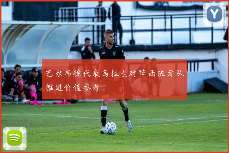 巴尔韦德代表乌拉圭对阵西班牙队推进价值参考
