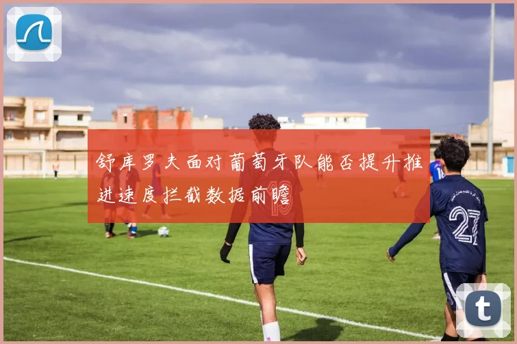 舒库罗夫面对葡萄牙队能否提升推进速度拦截数据前瞻