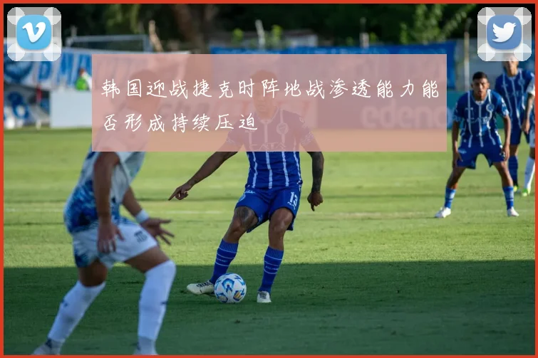 韩国迎战捷克时阵地战渗透能力能否形成持续压迫