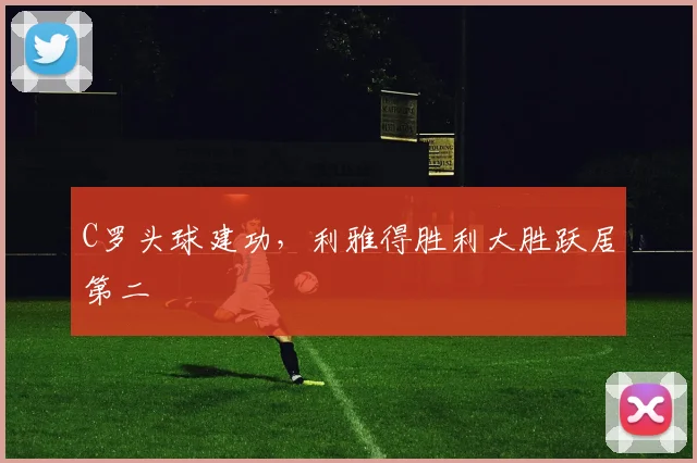 C罗头球建功,利雅得胜利大胜跃居第二