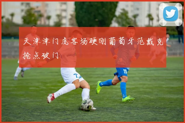 天津津门虎客场硬刚葡萄牙范戴克抢点破门