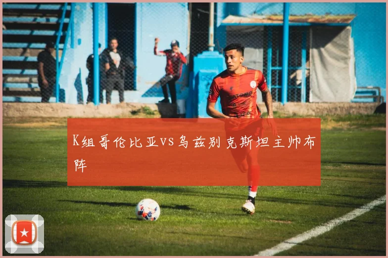 K组哥伦比亚vs乌兹别克斯坦主帅布阵
