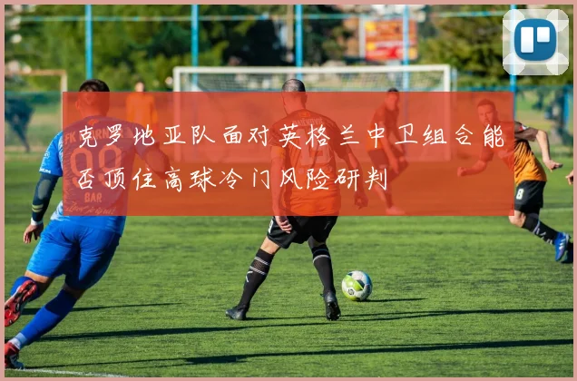 克罗地亚队面对英格兰中卫组合能否顶住高球冷门风险研判