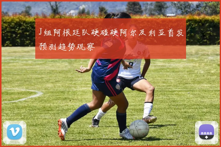 J组阿根廷队硬碰硬阿尔及利亚首发预测趋势观察