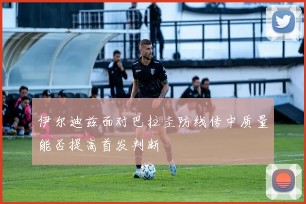 伊尔迪兹面对巴拉圭防线传中质量能否提高首发判断