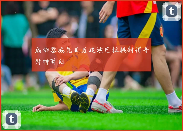成都蓉城先丢后追迪巴拉挑射得手封神时刻