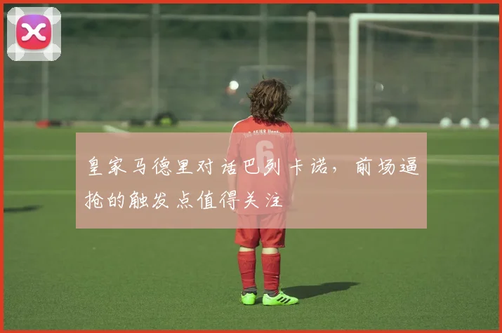 皇家马德里对话巴列卡诺,前场逼抢的触发点值得关注