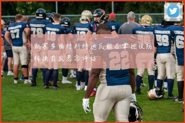 凯塞多面对科特迪瓦能否掌控攻防转换首发悬念评估