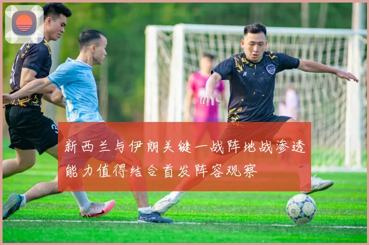 新西兰与伊朗关键一战阵地战渗透能力值得结合首发阵容观察