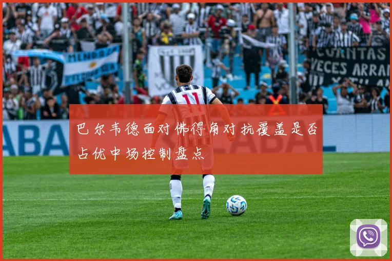 巴尔韦德面对佛得角对抗覆盖是否占优中场控制盘点