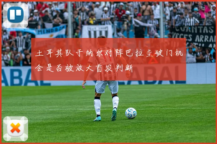 土耳其队于纳尔对阵巴拉圭破门机会是否被放大首发判断