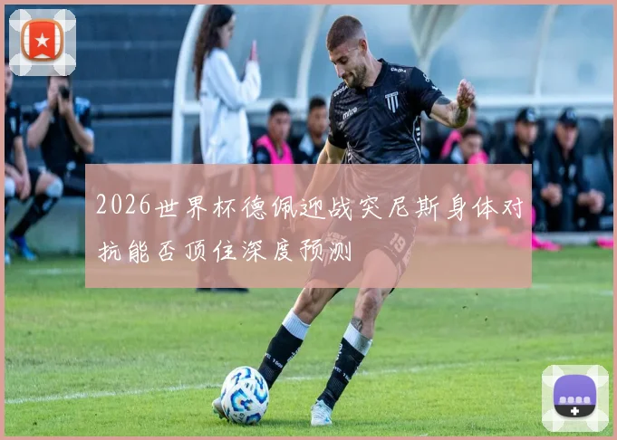 2026世界杯德佩迎战突尼斯身体对抗能否顶住深度预测