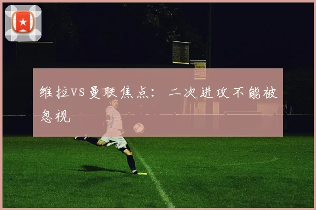 维拉vs曼联焦点:二次进攻不能被忽视
