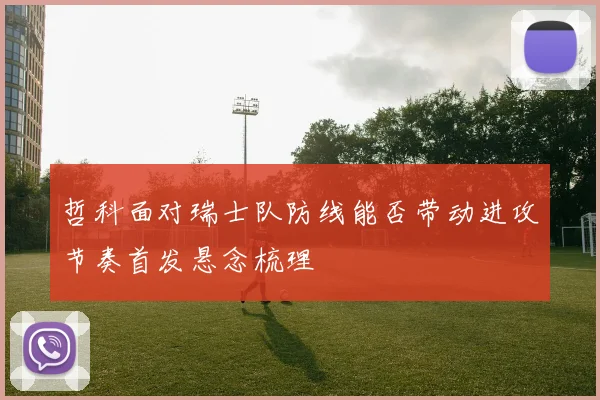 哲科面对瑞士队防线能否带动进攻节奏首发悬念梳理