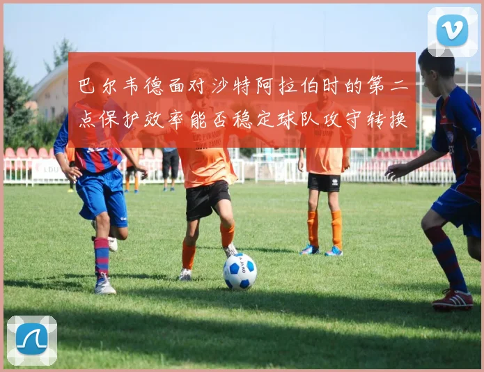 巴尔韦德面对沙特阿拉伯时的第二点保护效率能否稳定球队攻守转换