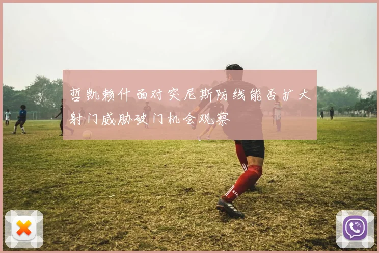 哲凯赖什面对突尼斯防线能否扩大射门威胁破门机会观察