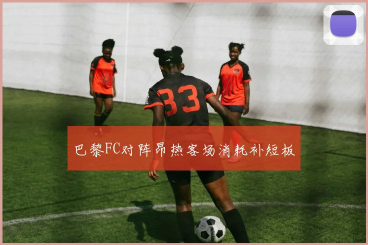 巴黎FC对阵昂热客场消耗补短板