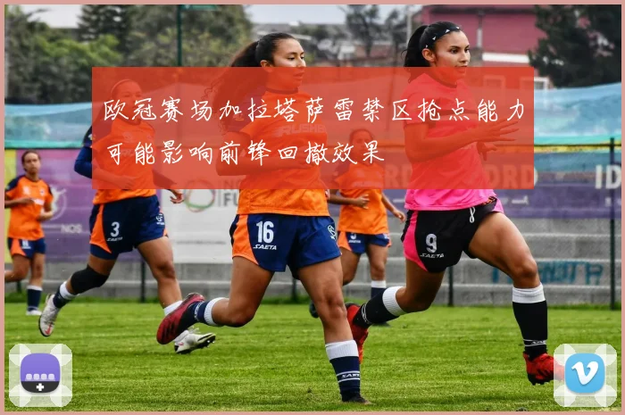欧冠赛场加拉塔萨雷禁区抢点能力可能影响前锋回撤效果