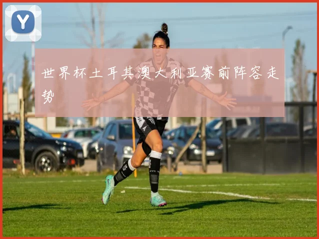 世界杯土耳其澳大利亚赛前阵容走势